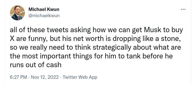 [screen shot of tweet by @michaelkwun: "all of these tweets asking how we can get Musk to buy X are funny, but his net worth is dropping like a stone, so we really need to think strategically about what are the most important things for him to tank before he runs out of cash"]