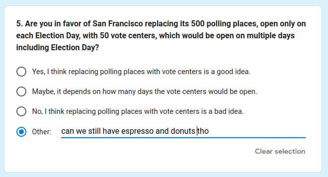 [Screen shot: SF Dept of Elections survey question: "5. Are you in favor of San Francisco replacing its 500 polling places, open only on each Election Day, with 50 vote centers, which would be open on multiple days including Election Day?

(option) Yes, I think replacing polling places with vote centers is a good idea.
(option) Maybe, it depends on how many days the vote centers would be open.
(option) No, I think replacing polling places with vote centers is a bad idea.
(option) Other: can we still have espresso and donuts tho"]