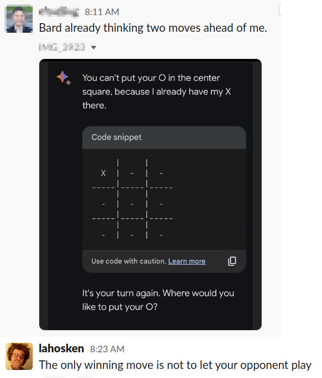 screen shot of chat room. one person wrote "Bard already thinking two moves ahead of me" with a screen shot of Bard AI in which Bard posts a picture of a tic-tac-toe game saying "You cant put your O in the center square, because I already have my X there. It is your turn again. Where would you like to put your O?" but the center square is empty. lahosken replies: "The only winning move is not to let your opponent play"