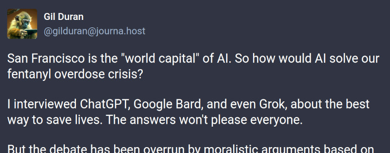 screen shot of toot by San Francisco pundit Gil Duran: San Francisco is the 'world capital' of AI. So how would AI solve our fentanyl overdose crisis? I interviewed ChatGPT, Google Bard, and even Grok, about the best way to save lives. The answers won't please everyone. But the debate has been overrun by moralistic arguments based on⋯