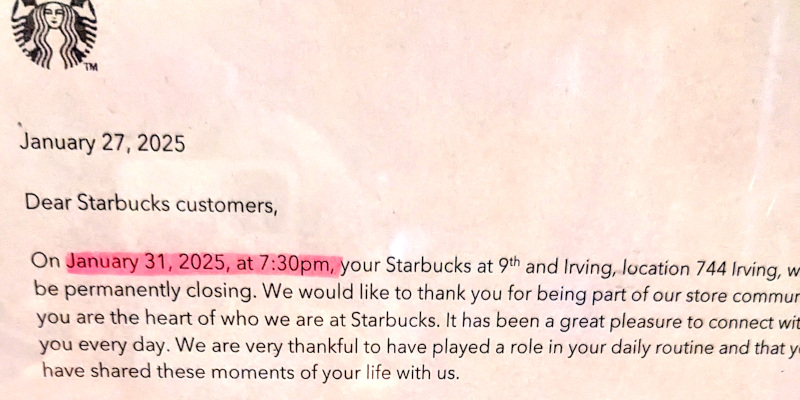 snap of closing notice taped to door. Text: January 27, 2025 / Dear Starbucks customers, On January 31, 2025 at 7:30pm, your Starbucks at 9th and Irving, location 744 Irving, will be permanently closing. We would like to thank you for being part of our store community [part message out of frame and I forget what it said] you are the heart of who we are at Starbucks. It has been a great pleasure to connect with you every day. We are very thankful to have played a role in your daily routine and that you have shared these moments of your life with us.