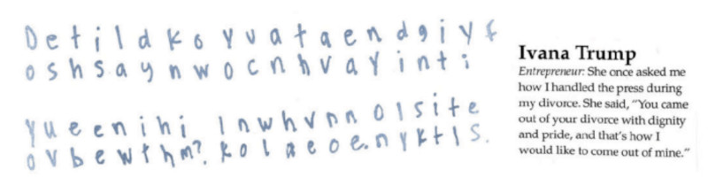 excerpt from notebook. There's a magazine(?) clipping and some hand-printed text. The clipping: 'title: Ivana Trump. Entrepeneur [I guess this is Don Trump Sr talking]: She once asked me how I handled the press during my divorce. She said 'You came out of your divorce with diginity and pride, and that's how I would like to come out of mine.'' The hand-printed text is laid out in pairs of rows. To read it, you don't read across, but in a sawtooth pattern, a simple transposition cipher. E.g., the first row starts out 'De' and the second row starts out 'es'. By reading sawtooth, you get 'Does'. Full text: Does this lady know you cant have any digity if youve been with him? I know I have none. Only skittles' 